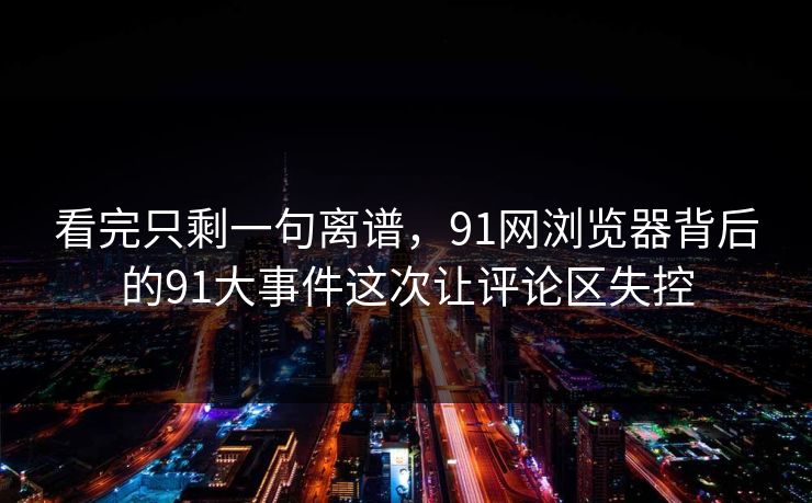 看完只剩一句离谱，91网浏览器背后的91大事件这次让评论区失控
