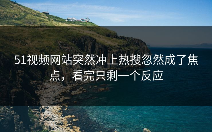 51视频网站突然冲上热搜忽然成了焦点，看完只剩一个反应