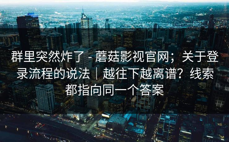 群里突然炸了 - 蘑菇影视官网;关于登录流程的说法|越往下越离谱?线索都指向同一个答案 群里突然炸了 - 蘑菇影视官网;关于登录流程的说法|越往下越离谱?线索都指向同一个答案