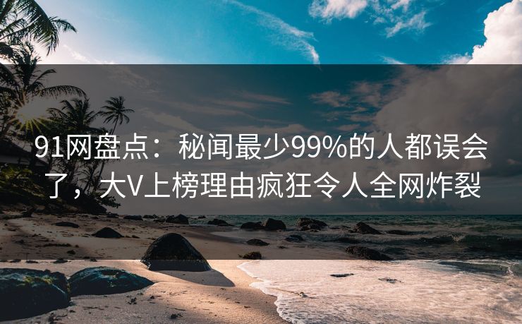 91网盘点：秘闻最少99%的人都误会了，大V上榜理由疯狂令人全网炸裂
